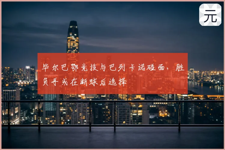 毕尔巴鄂竞技与巴列卡诺碰面,胜负手或在断球后选择